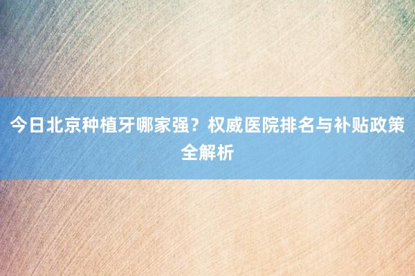 今日北京种植牙哪家强？权威医院排名与补贴政策全解析