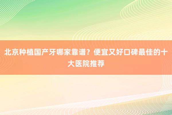 北京种植国产牙哪家靠谱？便宜又好口碑最佳的十大医院推荐