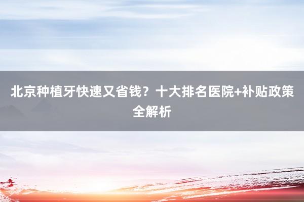 北京种植牙快速又省钱？十大排名医院+补贴政策全解析