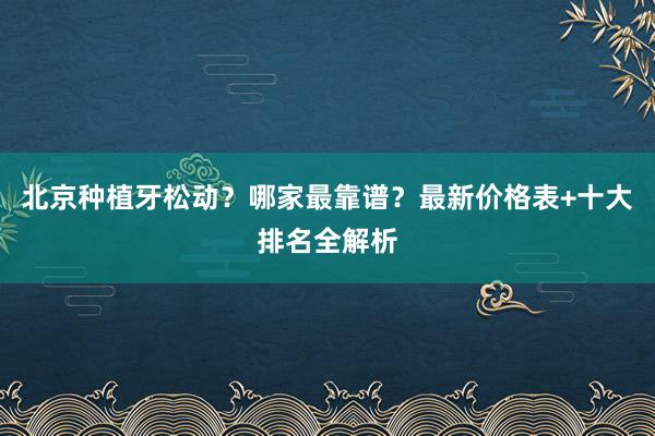 北京种植牙松动？哪家最靠谱？最新价格表+十大排名全解析