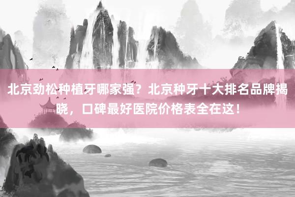 北京劲松种植牙哪家强？北京种牙十大排名品牌揭晓，口碑最好医院价格表全在这！