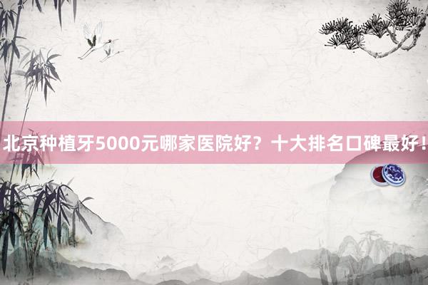 北京种植牙5000元哪家医院好？十大排名口碑最好！