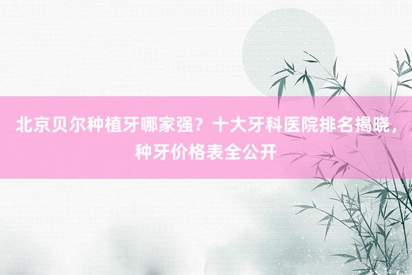 北京贝尔种植牙哪家强？十大牙科医院排名揭晓，种牙价格表全公开