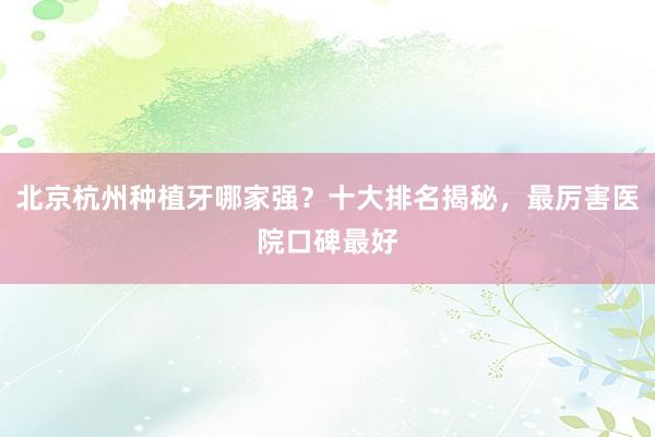 北京杭州种植牙哪家强？十大排名揭秘，最厉害医院口碑最好