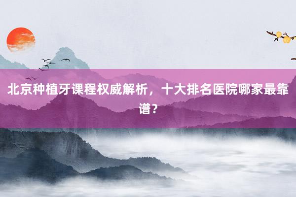 北京种植牙课程权威解析，十大排名医院哪家最靠谱？