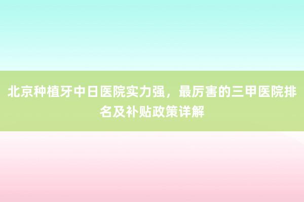 北京种植牙中日医院实力强，最厉害的三甲医院排名及补贴政策详解