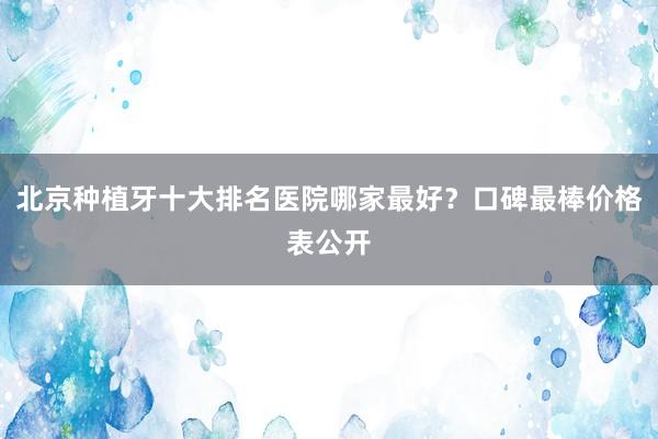 北京种植牙十大排名医院哪家最好？口碑最棒价格表公开