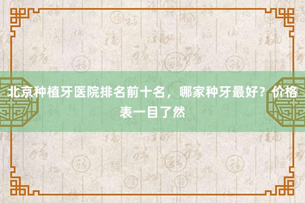 北京种植牙医院排名前十名，哪家种牙最好？价格表一目了然