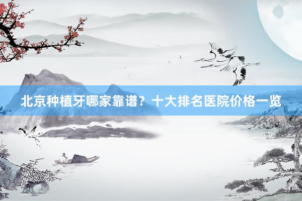 北京种植牙哪家靠谱？十大排名医院价格一览