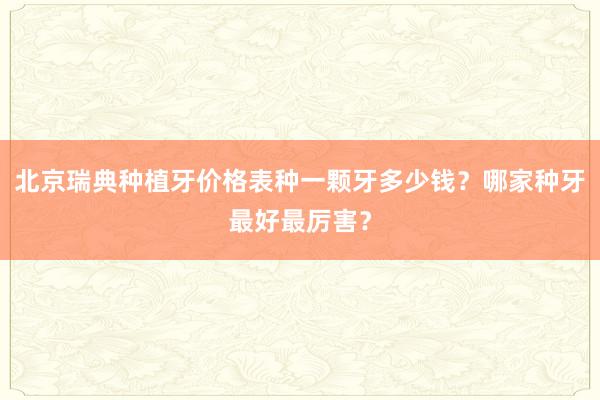 北京瑞典种植牙价格表种一颗牙多少钱？哪家种牙最好最厉害？