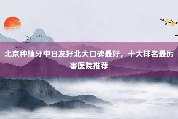 北京种植牙中日友好北大口碑最好，十大排名最厉害医院推荐