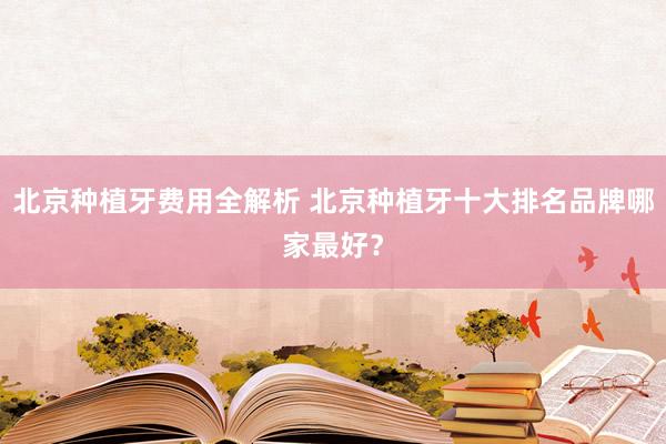 北京种植牙费用全解析 北京种植牙十大排名品牌哪家最好？