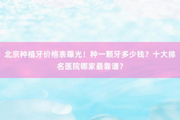 北京种植牙价格表曝光！种一颗牙多少钱？十大排名医院哪家最靠谱？