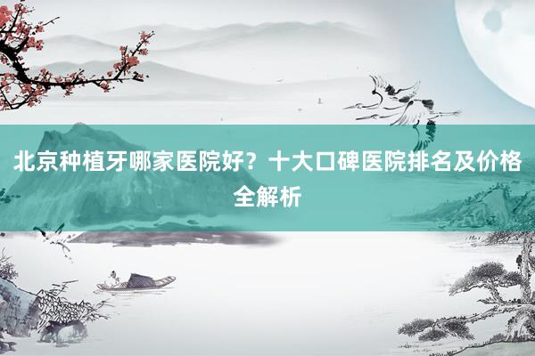 北京种植牙哪家医院好？十大口碑医院排名及价格全解析