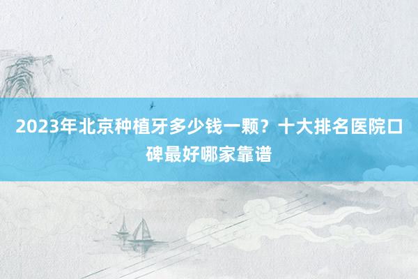 2023年北京种植牙多少钱一颗？十大排名医院口碑最好哪家靠谱