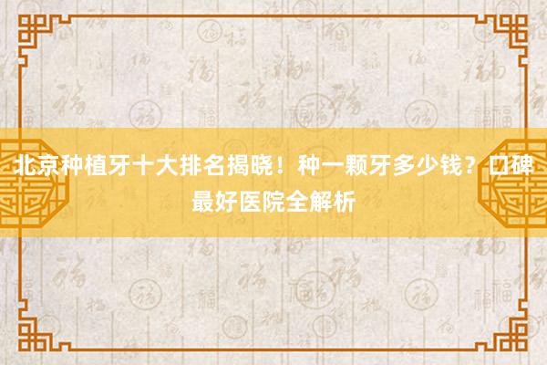 北京种植牙十大排名揭晓！种一颗牙多少钱？口碑最好医院全解析