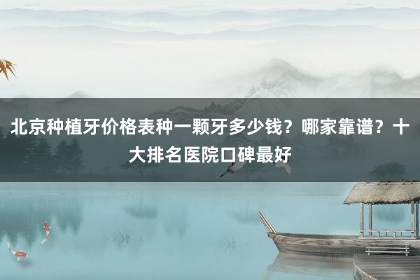 北京种植牙价格表种一颗牙多少钱？哪家靠谱？十大排名医院口碑最好