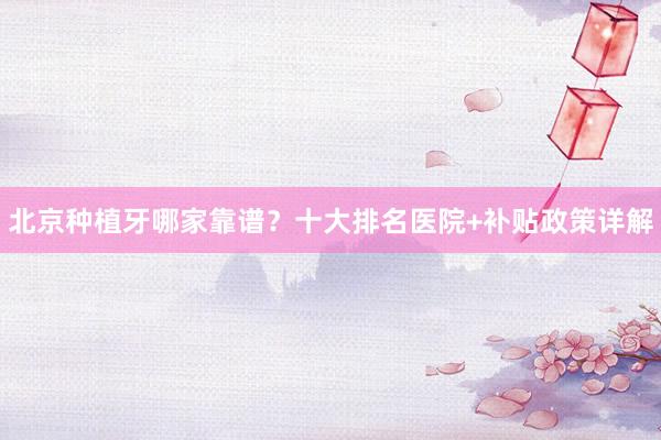 北京种植牙哪家靠谱？十大排名医院+补贴政策详解