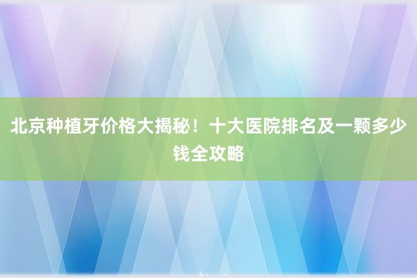 北京种植牙价格大揭秘！十大医院排名及一颗多少钱全攻略