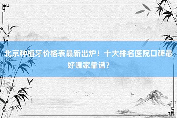 北京种植牙价格表最新出炉！十大排名医院口碑最好哪家靠谱？