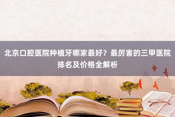 北京口腔医院种植牙哪家最好？最厉害的三甲医院排名及价格全解析