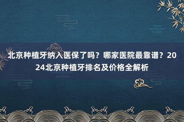 北京种植牙纳入医保了吗？哪家医院最靠谱？2024北京种植牙排名及价格全解析
