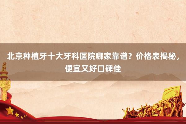 北京种植牙十大牙科医院哪家靠谱？价格表揭秘，便宜又好口碑佳