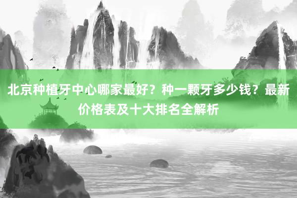 北京种植牙中心哪家最好？种一颗牙多少钱？最新价格表及十大排名全解析