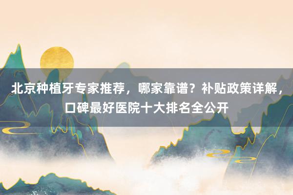 北京种植牙专家推荐，哪家靠谱？补贴政策详解，口碑最好医院十大排名全公开