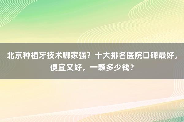 北京种植牙技术哪家强？十大排名医院口碑最好，便宜又好，一颗多少钱？