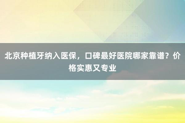 北京种植牙纳入医保，口碑最好医院哪家靠谱？价格实惠又专业