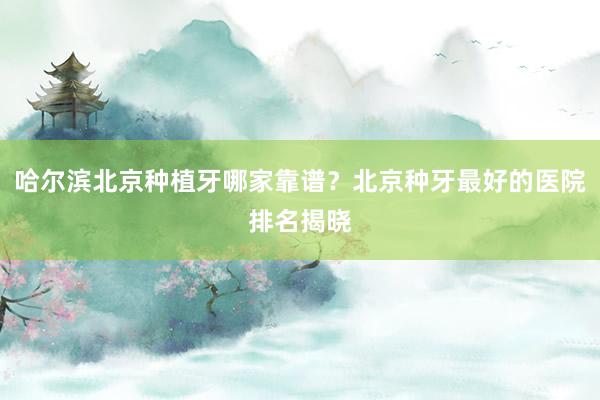 哈尔滨北京种植牙哪家靠谱？北京种牙最好的医院排名揭晓