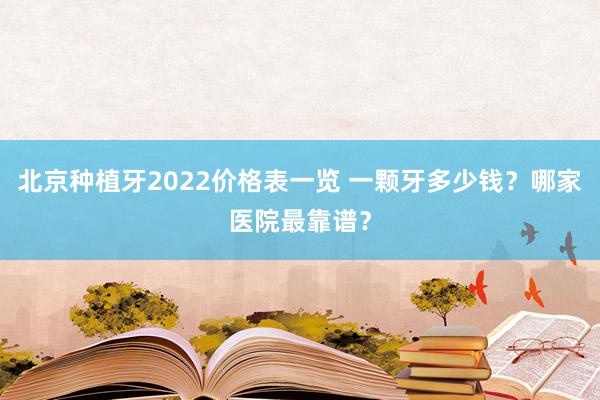 北京种植牙2022价格表一览 一颗牙多少钱？哪家医院最靠谱？