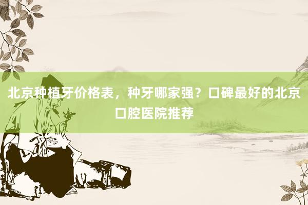 北京种植牙价格表，种牙哪家强？口碑最好的北京口腔医院推荐