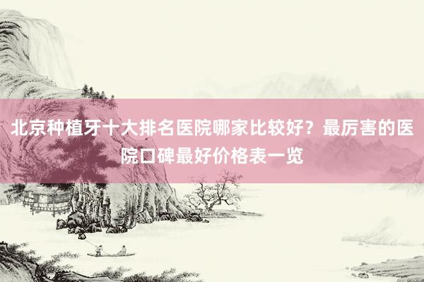 北京种植牙十大排名医院哪家比较好？最厉害的医院口碑最好价格表一览