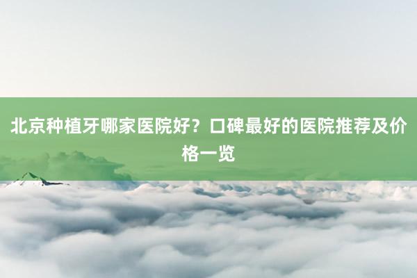 北京种植牙哪家医院好？口碑最好的医院推荐及价格一览