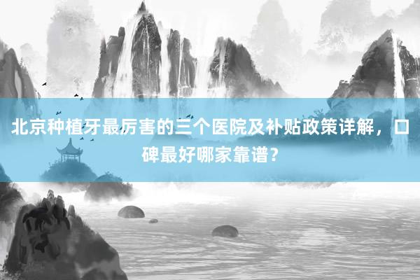 北京种植牙最厉害的三个医院及补贴政策详解，口碑最好哪家靠谱？