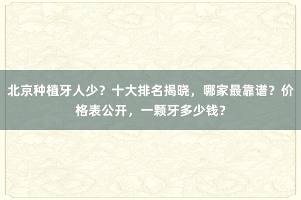 北京种植牙人少？十大排名揭晓，哪家最靠谱？价格表公开，一颗牙多少钱？