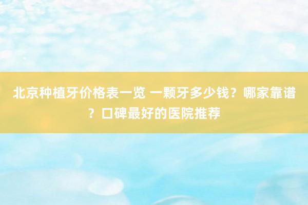 北京种植牙价格表一览 一颗牙多少钱？哪家靠谱？口碑最好的医院推荐