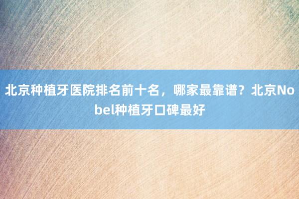北京种植牙医院排名前十名，哪家最靠谱？北京Nobel种植牙口碑最好