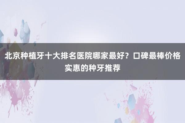 北京种植牙十大排名医院哪家最好？口碑最棒价格实惠的种牙推荐