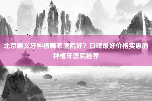 北京顺义牙种植哪家医院好？口碑最好价格实惠的种植牙医院推荐