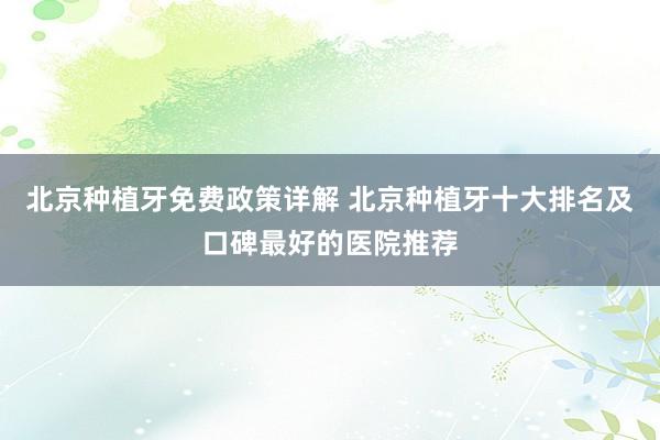 北京种植牙免费政策详解 北京种植牙十大排名及口碑最好的医院推荐