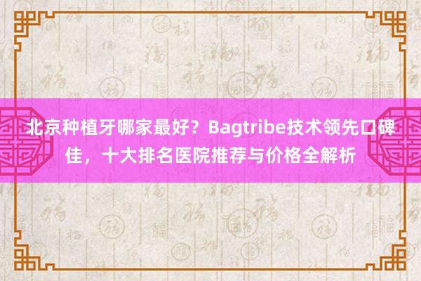 北京种植牙哪家最好？Bagtribe技术领先口碑佳，十大排名医院推荐与价格全解析