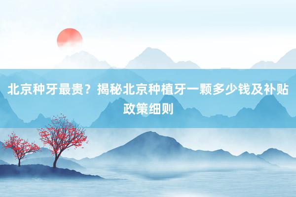 北京种牙最贵？揭秘北京种植牙一颗多少钱及补贴政策细则