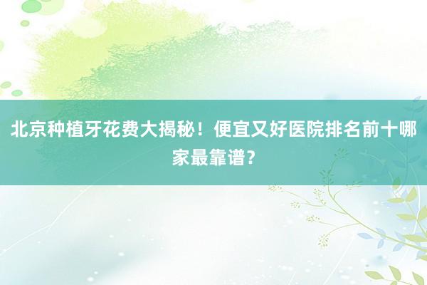 北京种植牙花费大揭秘！便宜又好医院排名前十哪家最靠谱？