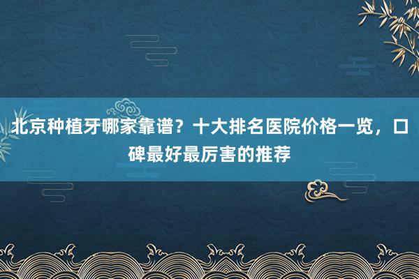 北京种植牙哪家靠谱？十大排名医院价格一览，口碑最好最厉害的推荐