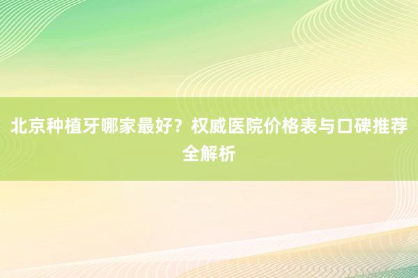 北京种植牙哪家最好？权威医院价格表与口碑推荐全解析