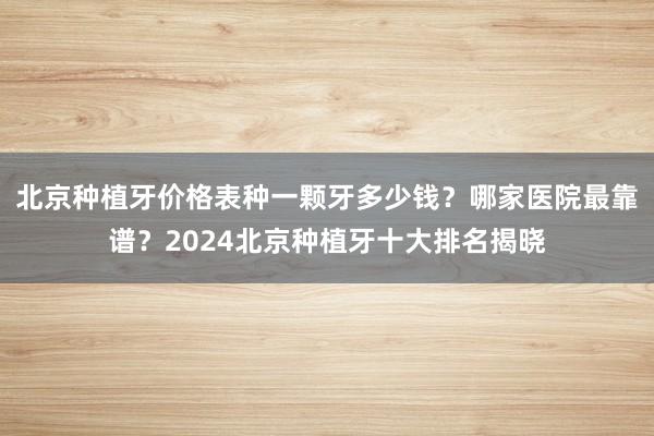北京种植牙价格表种一颗牙多少钱？哪家医院最靠谱？2024北京种植牙十大排名揭晓