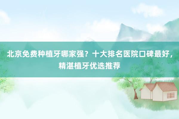 北京免费种植牙哪家强？十大排名医院口碑最好，精湛植牙优选推荐